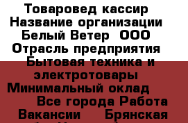 Товаровед-кассир › Название организации ­ Белый Ветер, ООО › Отрасль предприятия ­ Бытовая техника и электротовары › Минимальный оклад ­ 24 000 - Все города Работа » Вакансии   . Брянская обл.,Новозыбков г.